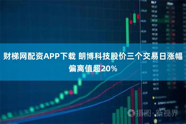 财梯网配资APP下载 朗博科技股价三个交易日涨幅偏离值超20%