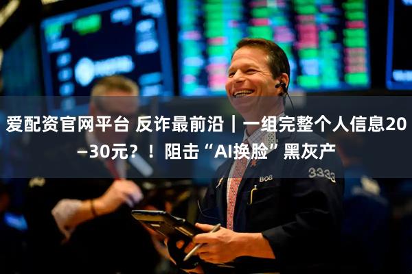 爱配资官网平台 反诈最前沿｜一组完整个人信息20—30元？！阻击“AI换脸”黑灰产