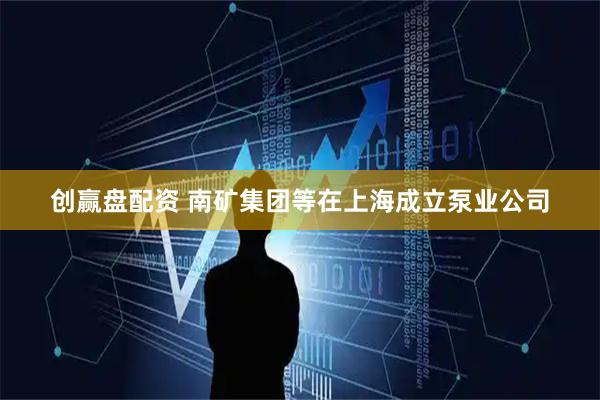 创赢盘配资 南矿集团等在上海成立泵业公司