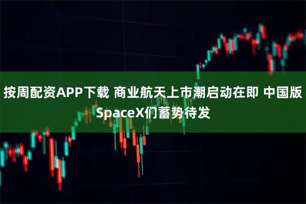 按周配资APP下载 商业航天上市潮启动在即 中国版SpaceX们蓄势待发
