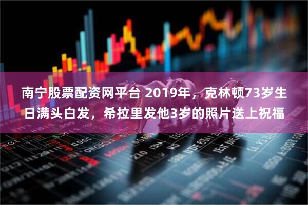 南宁股票配资网平台 2019年，克林顿73岁生日满头白发，希拉里发他3岁的照片送上祝福