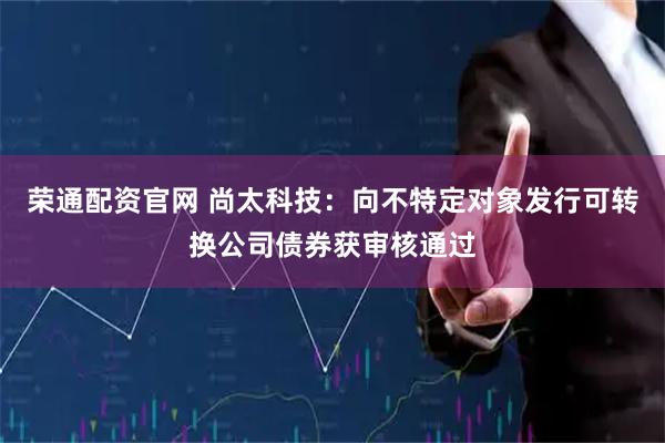 荣通配资官网 尚太科技：向不特定对象发行可转换公司债券获审核通过
