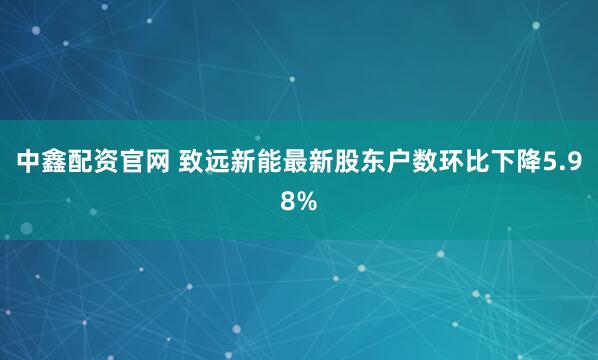中鑫配资官网 致远新能最新股东户数环比下降5.98%