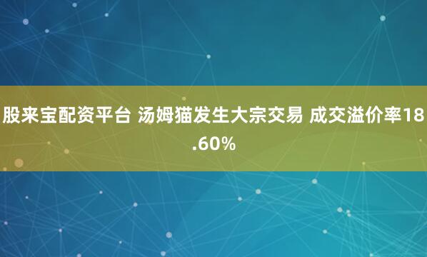 股来宝配资平台 汤姆猫发生大宗交易 成交溢价率18.60%