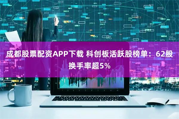 成都股票配资APP下载 科创板活跃股榜单：62股换手率超5%