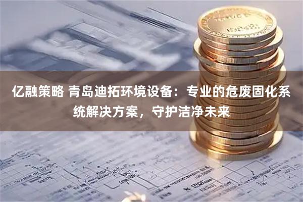 亿融策略 青岛迪拓环境设备：专业的危废固化系统解决方案，守护洁净未来