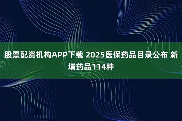股票配资机构APP下载 2025医保药品目录公布 新增药品114种