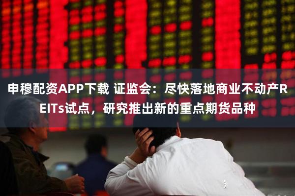 申穆配资APP下载 证监会：尽快落地商业不动产REITs试点，研究推出新的重点期货品种
