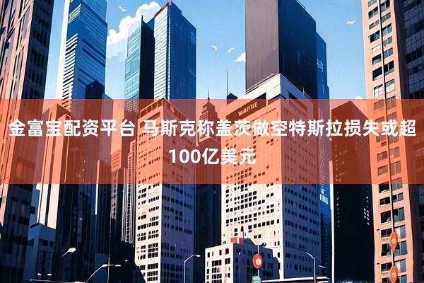 金富宝配资平台 马斯克称盖茨做空特斯拉损失或超100亿美元