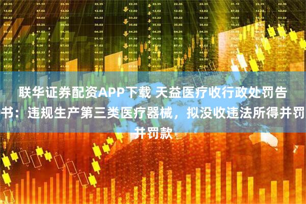 联华证券配资APP下载 天益医疗收行政处罚告知书：违规生产第三类医疗器械，拟没收违法所得并罚款