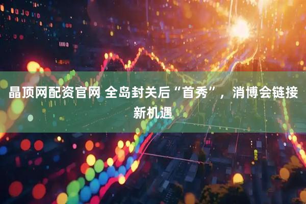 晶顶网配资官网 全岛封关后“首秀”，消博会链接新机遇