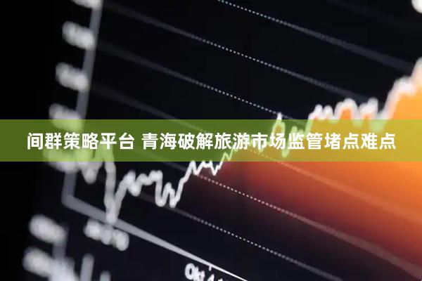 间群策略平台 青海破解旅游市场监管堵点难点