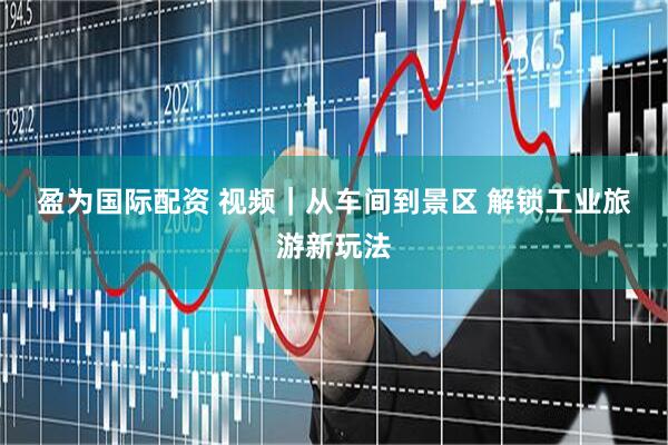 盈为国际配资 视频｜从车间到景区 解锁工业旅游新玩法