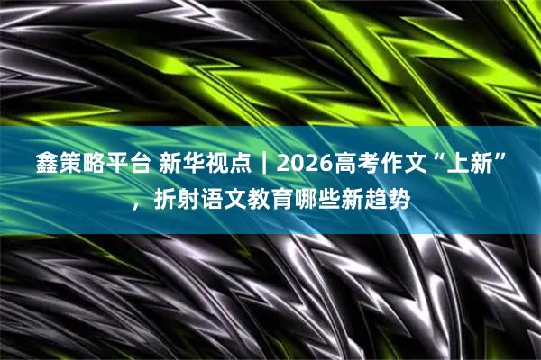 鑫策略平台 新华视点|2026高考作文“上新”,折射语文教育哪些新趋势