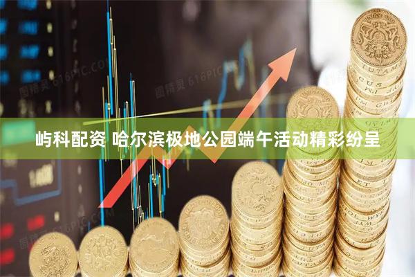 屿科配资 哈尔滨极地公园端午活动精彩纷呈