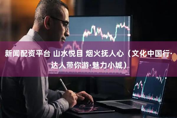 新闻配资平台 山水悦目 烟火抚人心（文化中国行·达人带你游·魅力小城）