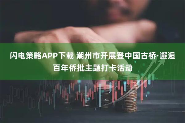 闪电策略APP下载 潮州市开展登中国古桥·邂逅百年侨批主题打卡活动